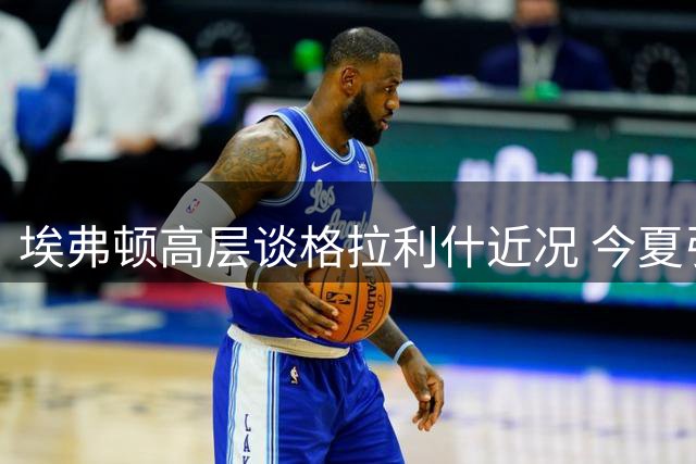 埃弗顿高层谈格拉利什近况 今夏引援重点锁定右闸