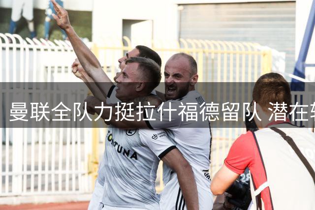 曼联全队力挺拉什福德留队 潜在转会风险犹存