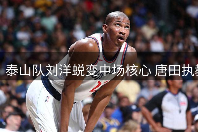 泰山队刘洋蜕变中场核心 唐田执教迎关键转折