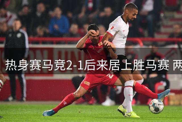 热身赛马竞2-1后来居上胜马赛 两替补球员破门立奇功