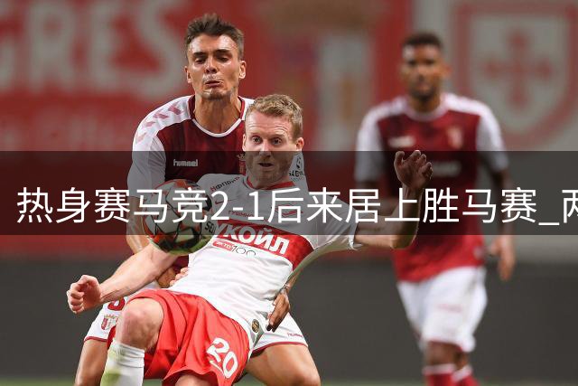 热身赛马竞2-1后来居上胜马赛 两替补球员破门立奇功