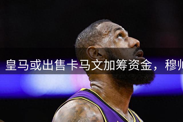 皇马或出售卡马文加筹资金，穆帅盼补强中后场